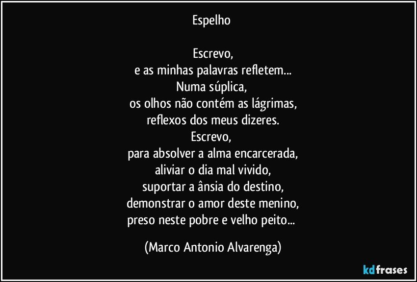 Espelho 

Escrevo,
e as minhas palavras refletem...
Numa súplica, 
os olhos não contém as lágrimas,
reflexos dos meus dizeres.
Escrevo, 
para absolver a alma encarcerada,
aliviar o dia mal vivido,
suportar a ânsia do destino,
demonstrar o amor deste menino,
preso neste pobre e velho peito... (Marco Antonio Alvarenga)