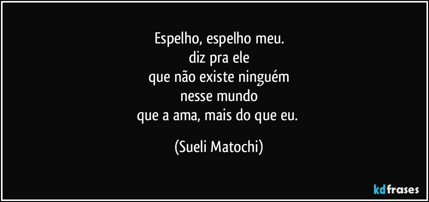 Espelho, espelho meu.
diz pra ele
que não existe ninguém
nesse mundo
que a ama, mais do que eu. (Sueli Matochi)