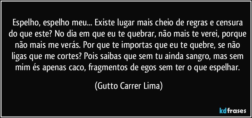 Espelho, espelho meu... Existe lugar mais cheio de regras e censura do que este? No dia em que eu te quebrar, não mais te verei, porque não mais me verás. Por que te importas que eu te quebre, se não ligas que me cortes? Pois saibas que sem tu ainda sangro, mas sem mim és apenas caco, fragmentos de egos sem ter o que espelhar. (Gutto Carrer Lima)