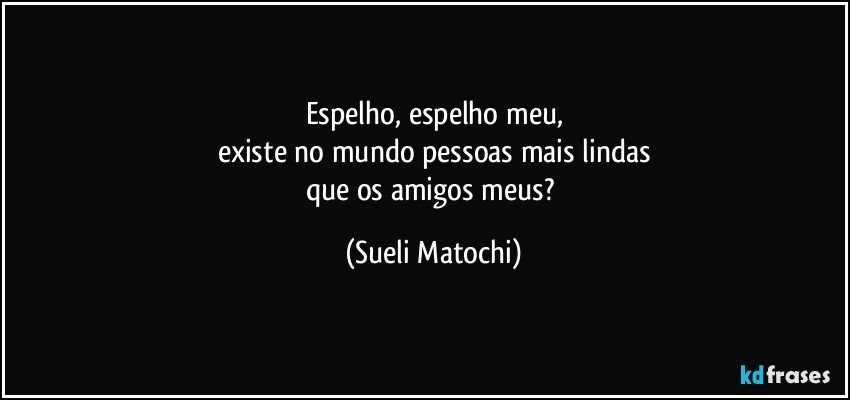 Espelho, espelho meu,
existe no mundo pessoas mais lindas
que os amigos meus? (Sueli Matochi)