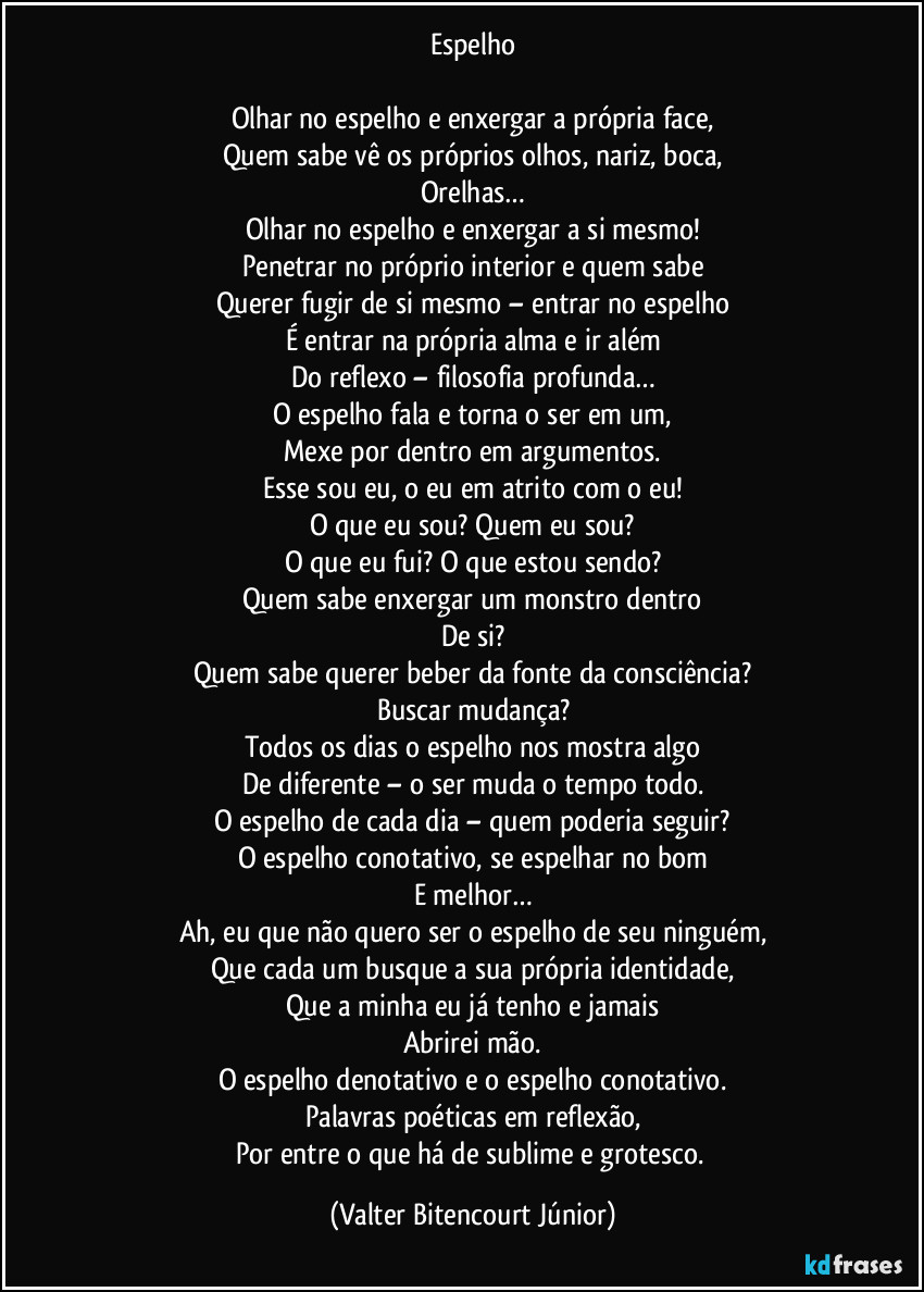 Espelho

Olhar no espelho e enxergar a própria face,
Quem sabe vê os próprios olhos, nariz, boca,
Orelhas…
Olhar no espelho e enxergar a si mesmo!
Penetrar no próprio interior e quem sabe
Querer fugir de si mesmo – entrar no espelho
É entrar na própria alma e ir além
Do reflexo – filosofia profunda…
O espelho fala e torna o ser em um,
Mexe por dentro em argumentos.
Esse sou eu, o eu em atrito com o eu!
O que eu sou? Quem eu sou?
O que eu fui? O que estou sendo?
Quem sabe enxergar um monstro dentro
De si?
Quem sabe querer beber da fonte da consciência?
Buscar mudança?
Todos os dias o espelho nos mostra algo
De diferente – o ser muda o tempo todo.
O espelho de cada dia – quem poderia seguir?
O espelho conotativo, se espelhar no bom
E melhor…
Ah, eu que não quero ser o espelho de seu ninguém,
Que cada um busque a sua própria identidade,
Que a minha eu já tenho e jamais
Abrirei mão.
O espelho denotativo e o espelho conotativo.
Palavras poéticas em reflexão,
Por entre o que há de sublime e grotesco. (Valter Bitencourt Júnior)
