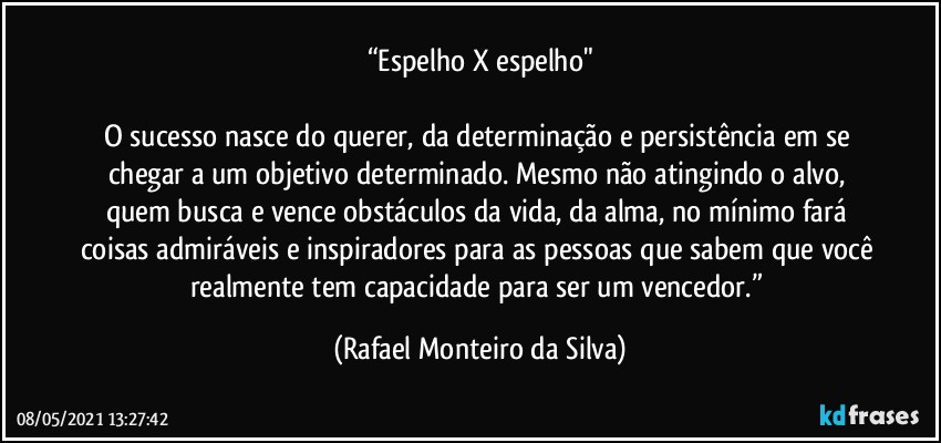 “Espelho X espelho"

O sucesso nasce do querer, da determinação e persistência em se chegar a um objetivo determinado. Mesmo não atingindo o alvo, quem busca e vence obstáculos da vida, da alma, no mínimo fará coisas admiráveis e inspiradores para as pessoas que sabem que você realmente tem capacidade para ser um vencedor.” (Rafael Monteiro da Silva)