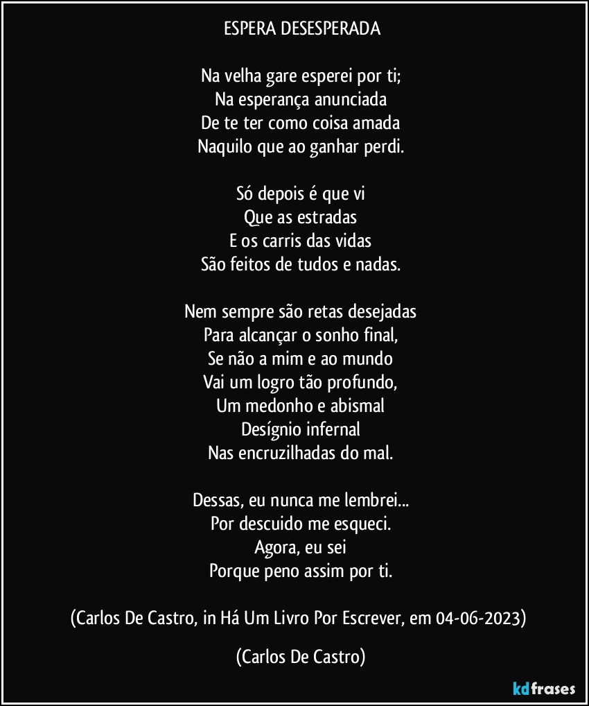 ⁠ESPERA DESESPERADA

Na velha gare esperei por ti;
Na esperança anunciada
De te ter como coisa amada
Naquilo que ao ganhar perdi.

Só depois é que vi
Que as estradas
E os carris das vidas
São feitos de tudos e nadas.

Nem sempre são retas desejadas
Para alcançar o sonho final,
Se não a mim e ao mundo
Vai um logro tão profundo,
Um medonho e abismal
Desígnio infernal
Nas encruzilhadas do mal.

Dessas, eu nunca me lembrei...
Por descuido me esqueci.
Agora, eu sei
Porque peno assim por ti.

(Carlos De Castro, in Há Um Livro Por Escrever, em 04-06-2023) (Carlos De Castro)