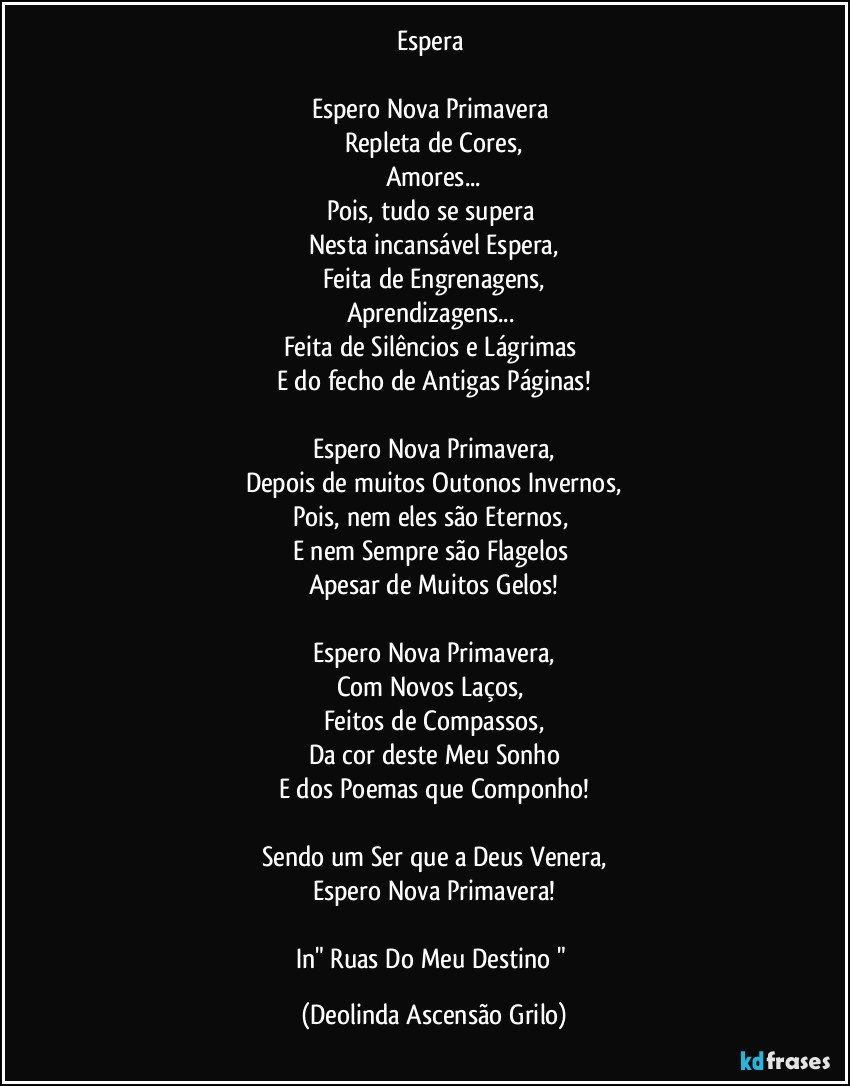 Espera 

Espero Nova Primavera 
Repleta de Cores,
Amores...
Pois, tudo se supera 
Nesta incansável Espera,
Feita de Engrenagens,
Aprendizagens... 
Feita de Silêncios e Lágrimas 
E do fecho de Antigas Páginas!

Espero Nova Primavera,
Depois de muitos Outonos/Invernos,
Pois, nem eles são Eternos, 
E nem Sempre são Flagelos 
Apesar de Muitos Gelos!

Espero Nova Primavera,
Com Novos Laços, 
Feitos de Compassos,
Da cor deste Meu Sonho
E dos Poemas que Componho!

Sendo um Ser que a Deus Venera,
Espero Nova Primavera!

In" Ruas Do Meu Destino " (Deolinda Ascensão Grilo)