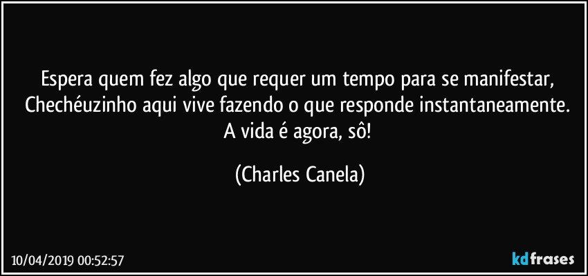 Espera quem fez algo que requer um tempo para se manifestar, Chechéuzinho aqui vive fazendo o que responde instantaneamente. A vida é agora, sô! (Charles Canela)