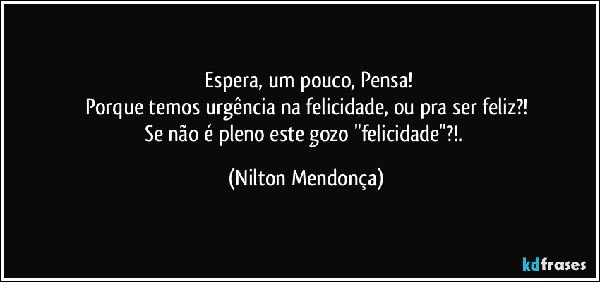 ⁠Espera, um pouco, Pensa!
Porque temos urgência na felicidade, ou pra ser feliz?!
Se não é pleno este gozo "felicidade"?!. (Nilton Mendonça)