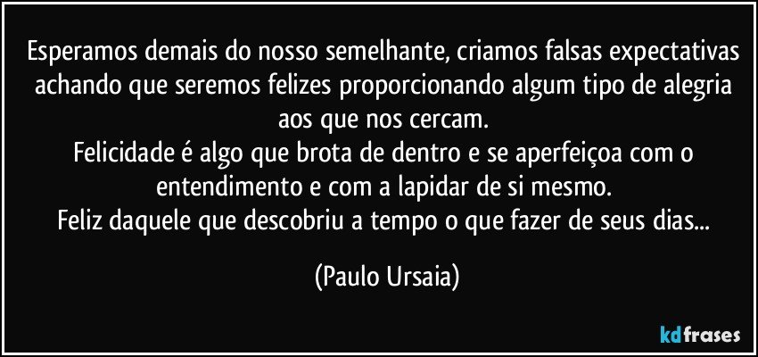 Esperamos demais do nosso semelhante, criamos falsas expectativas achando que seremos felizes proporcionando algum tipo de alegria aos que nos cercam. 
Felicidade é algo que brota de dentro e se aperfeiçoa com o entendimento e com a lapidar de si mesmo. 
Feliz daquele que descobriu a tempo o que fazer de seus dias... (Paulo Ursaia)