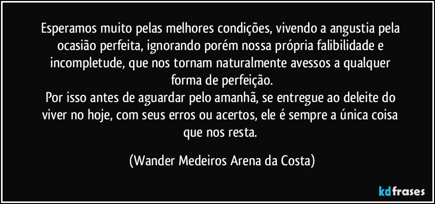 Esperamos muito pelas melhores condições, vivendo a angustia pela ocasião perfeita, ignorando porém nossa própria falibilidade e incompletude, que nos tornam naturalmente avessos a qualquer forma de perfeição.
Por isso antes de aguardar pelo amanhã, se entregue ao deleite do viver no hoje, com seus erros ou acertos, ele é sempre a única coisa que nos resta. (Wander Medeiros Arena da Costa)