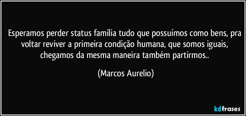 Esperamos perder status família tudo que possuímos como bens, pra voltar reviver a primeira condição humana, que somos iguais, chegamos da mesma maneira também partirmos.. (Marcos Aurelio)