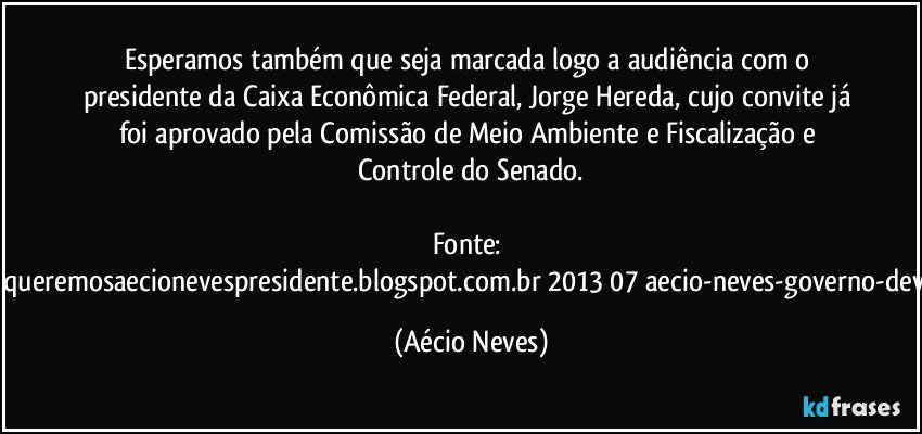 Esperamos também que seja marcada logo a audiência com o presidente da Caixa Econômica Federal, Jorge Hereda, cujo convite já foi aprovado pela Comissão de Meio Ambiente e Fiscalização e Controle do Senado.

Fonte: http://queremosaecionevespresidente.blogspot.com.br/2013/07/aecio-neves-governo-deve.html (Aécio Neves)