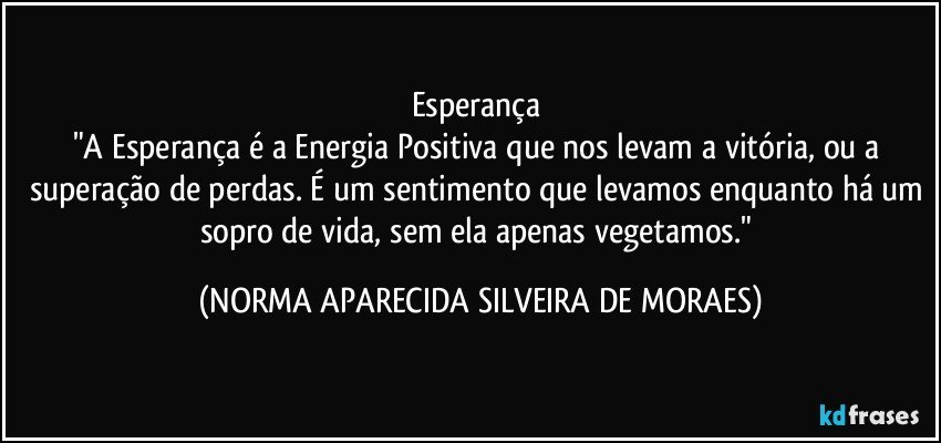 Esperança 
"A Esperança é a Energia Positiva que nos levam a vitória, ou a superação de perdas. É um sentimento que levamos enquanto há um sopro de vida, sem ela apenas vegetamos." (NORMA APARECIDA SILVEIRA DE MORAES)