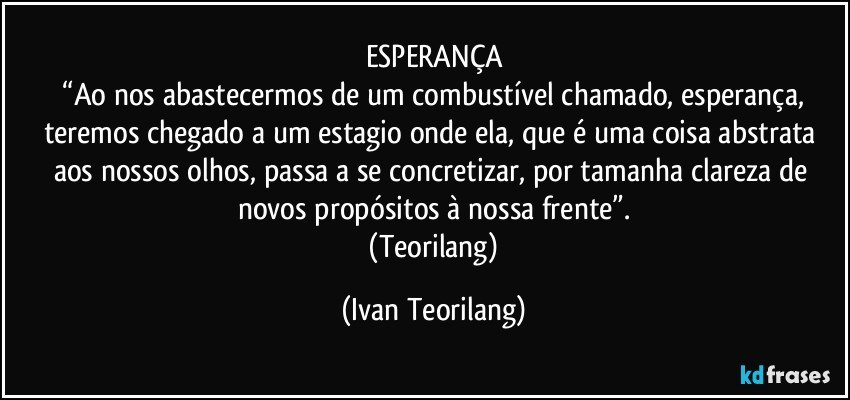 ESPERANÇA
 “Ao nos abastecermos de um combustível chamado, esperança, teremos chegado a um estagio onde ela, que é uma coisa abstrata aos nossos olhos, passa a se concretizar, por tamanha clareza de novos propósitos à nossa frente”.
 (Teorilang) (Ivan Teorilang)
