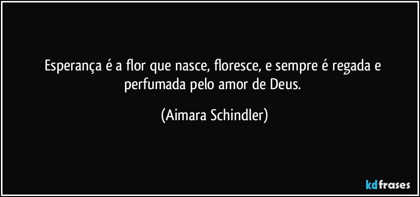 Esperança é a flor que nasce, floresce, e  sempre é regada e perfumada pelo amor de Deus. (Aimara Schindler)