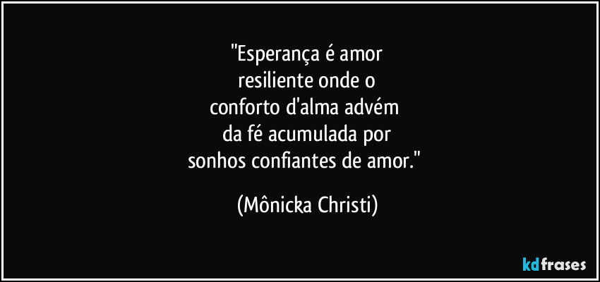 "Esperança é amor
resiliente onde o
conforto d'alma advém
da fé acumulada por
sonhos confiantes de amor." (Mônicka Christi)