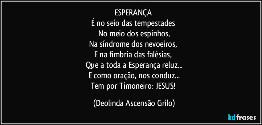 ESPERANÇA 
É no seio das tempestades 
No meio dos espinhos,
Na síndrome dos nevoeiros, 
E na fímbria das falésias, 
Que a toda a Esperança reluz...
E como oração, nos conduz...
Tem por Timoneiro: JESUS! (Deolinda Ascensão Grilo)