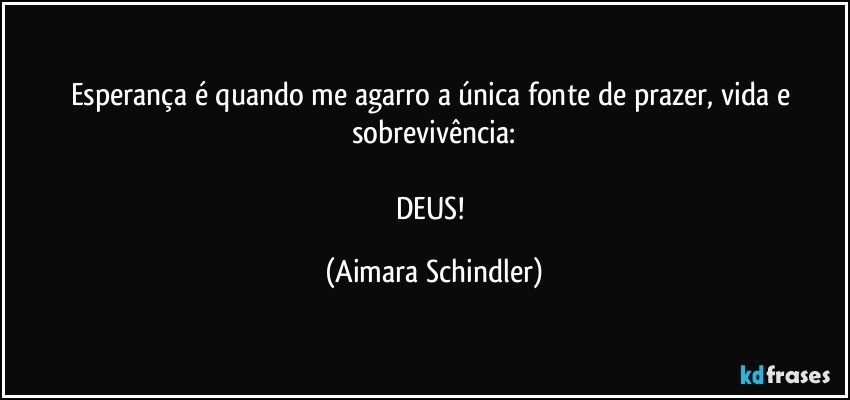 Esperança é quando me agarro a única fonte de prazer, vida e sobrevivência:

DEUS! (Aimara Schindler)