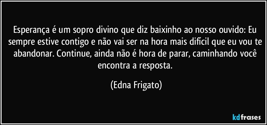 Esperança é um sopro divino que diz baixinho ao nosso ouvido: Eu sempre estive contigo e não vai ser na hora mais difícil que eu vou te abandonar. Continue, ainda não é hora de parar, caminhando você encontra a resposta. (Edna Frigato)