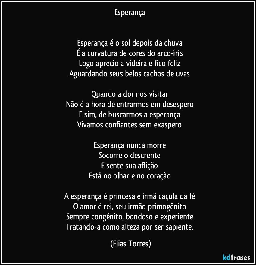 Esperança 
 

Esperança é o sol depois da chuva 
É a curvatura de cores do arco-íris 
Logo aprecio a videira e fico feliz 
Aguardando seus belos cachos de uvas  
 
Quando a dor nos visitar 
Não é a hora de entrarmos em desespero 
E sim, de buscarmos a esperança 
Vivamos confiantes sem exaspero 
 
Esperança nunca morre 
Socorre o descrente 
E sente sua aflição 
Está no olhar e no coração 
 
A esperança é princesa e irmã caçula da fé 
O amor é rei, seu irmão primogênito  
Sempre congênito, bondoso e experiente 
Tratando-a como alteza por ser sapiente. (Elias Torres)