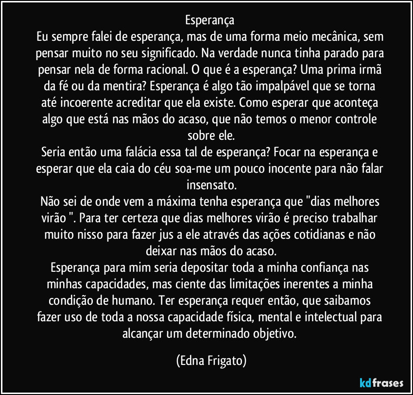 Esperança 
Eu sempre falei de esperança, mas de uma forma meio mecânica, sem pensar muito no seu significado. Na verdade nunca tinha parado para pensar nela de forma racional.  O que é a esperança? Uma prima irmã da fé ou da mentira? Esperança é algo tão impalpável que se torna até incoerente acreditar que ela existe. Como esperar que aconteça algo que está nas mãos do acaso, que não temos o menor controle  sobre ele.
Seria então uma falácia essa tal de esperança? Focar na esperança e esperar que ela caia do céu soa-me um pouco inocente para não falar insensato.
Não sei de onde vem a máxima tenha esperança que "dias melhores virão ". Para ter certeza que dias melhores virão é preciso trabalhar muito nisso para fazer jus a ele através das ações cotidianas e não deixar nas mãos do acaso.
Esperança para mim seria depositar toda a minha confiança nas minhas capacidades, mas ciente das limitações inerentes a minha condição de humano. Ter esperança requer então, que saibamos fazer uso de toda a nossa capacidade física, mental e intelectual  para alcançar um determinado objetivo. (Edna Frigato)