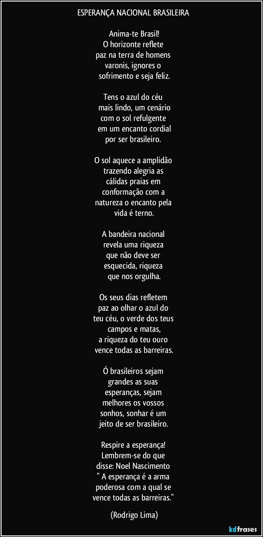 ESPERANÇA NACIONAL BRASILEIRA 

Anima-te Brasil!
O horizonte reflete 
paz na terra de homens 
varonis, ignores o 
sofrimento e seja feliz.

Tens o azul do céu 
mais lindo, um cenário
com o sol refulgente 
em um encanto cordial
por ser brasileiro. 

O sol aquece a amplidão 
trazendo alegria as 
cálidas praias em 
conformação com a 
natureza o encanto pela 
vida é terno.

A bandeira nacional 
revela uma riqueza 
que não deve ser 
esquecida, riqueza 
que nos orgulha.

Os seus dias refletem 
paz ao olhar o azul do 
teu céu, o verde dos teus 
campos e matas,
a riqueza do teu ouro 
vence todas as barreiras.

Ó brasileiros sejam 
grandes as suas 
esperanças, sejam 
melhores os vossos 
sonhos, sonhar é um 
jeito de ser brasileiro.

Respire a esperança! 
Lembrem-se do que 
disse: Noel Nascimento 
" A esperança é a arma 
poderosa com a qual se 
vence todas as barreiras." (Rodrigo Lima)