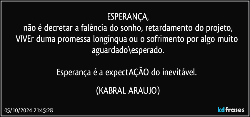 ESPERANÇA,
não é decretar a falência do sonho, retardamento do projeto,
VIVEr duma promessa longínqua ou o sofrimento por algo muito aguardado\esperado.

Esperança é a expectAÇÃO do inevitável. (KABRAL ARAUJO)