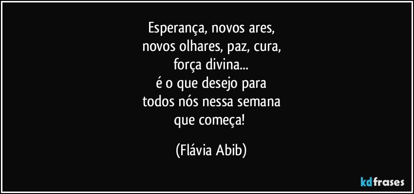 Esperança, novos ares,
novos olhares, paz, cura,
força divina...
é o que desejo para
todos nós nessa semana
que começa! (Flávia Abib)