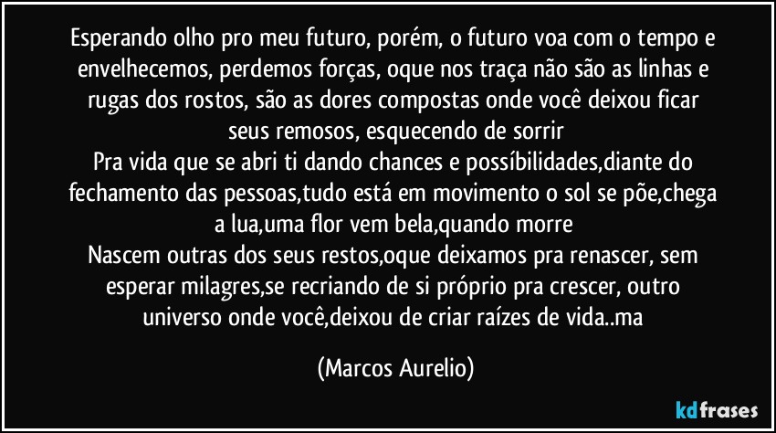 Esperando olho pro meu futuro, porém, o futuro voa com o tempo e envelhecemos, perdemos forças, oque nos traça não são as linhas e rugas dos rostos, são as dores compostas onde você deixou ficar seus remosos, esquecendo de sorrir
Pra vida que se abri ti dando chances e possíbilidades,diante do fechamento das pessoas,tudo está em movimento o sol se põe,chega a lua,uma flor vem bela,quando morre 
Nascem outras dos seus restos,oque deixamos pra renascer, sem esperar milagres,se recriando de si próprio pra crescer, outro universo onde você,deixou de criar raízes de vida..ma (Marcos Aurelio)