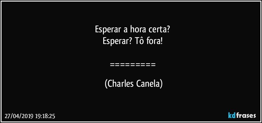 Esperar a hora certa? 
Esperar? Tô fora! 

========= (Charles Canela)