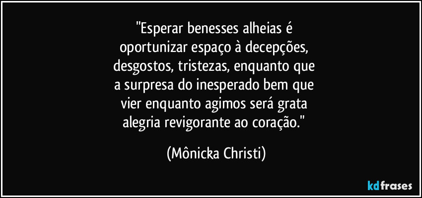 "Esperar benesses alheias é 
oportunizar espaço à decepções, 
desgostos, tristezas, enquanto que 
a surpresa do inesperado bem que 
vier enquanto agimos será grata 
alegria revigorante ao coração." (Mônicka Christi)