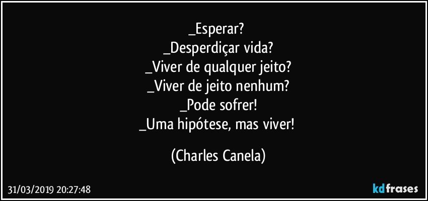 _Esperar? 
_Desperdiçar vida?
_Viver de qualquer jeito?
_Viver de jeito nenhum?
_Pode sofrer!
_Uma hipótese, mas viver! (Charles Canela)