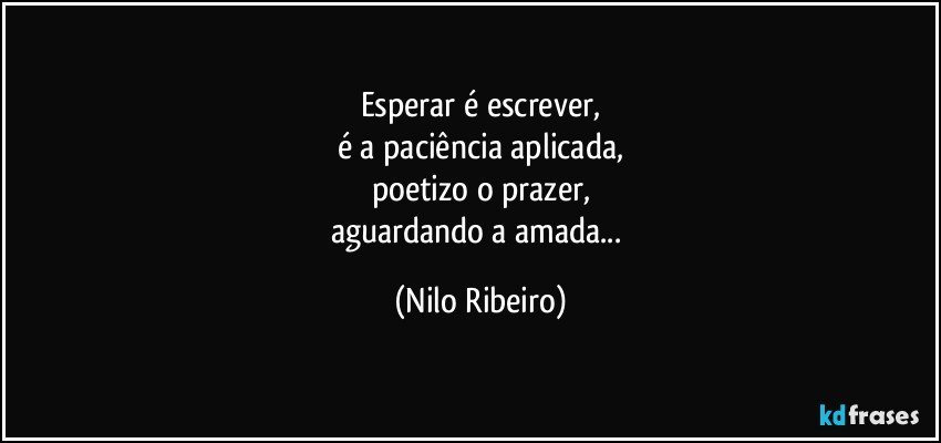 Esperar é escrever,
é a paciência aplicada,
poetizo o prazer,
aguardando a amada... (Nilo Ribeiro)