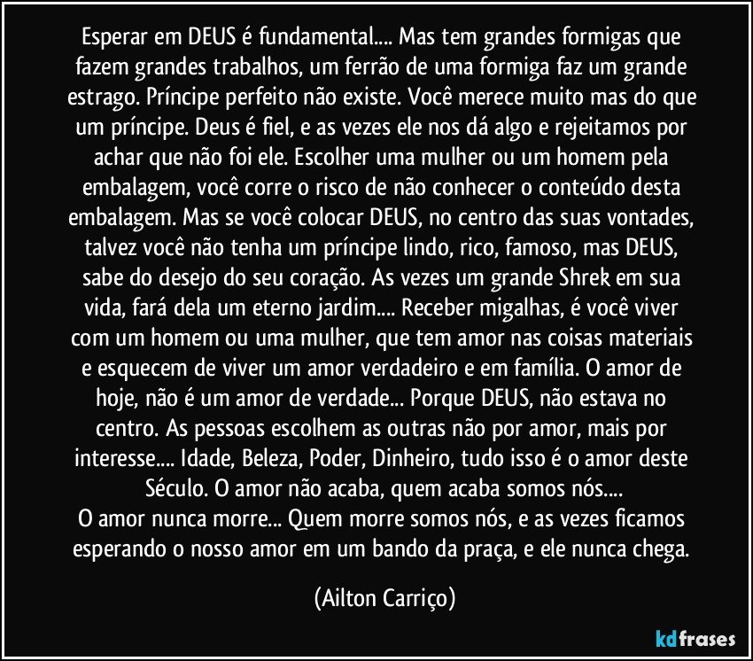 Esperar em DEUS é fundamental... Mas tem grandes formigas que fazem grandes trabalhos, um ferrão de uma formiga faz um grande estrago. Príncipe perfeito não existe. Você merece muito mas do que um príncipe. Deus é fiel, e as vezes ele nos dá algo e rejeitamos por achar que não foi ele. Escolher uma mulher ou um homem pela embalagem, você corre o risco de não conhecer o conteúdo desta embalagem. Mas se você colocar DEUS, no centro das suas vontades, talvez você não tenha um príncipe lindo, rico, famoso, mas DEUS, sabe do desejo do seu coração. As vezes um grande Shrek em sua vida, fará dela um eterno jardim... Receber migalhas, é você viver com um homem ou uma mulher, que tem amor nas coisas materiais e esquecem de viver um amor verdadeiro e em família. O amor de hoje, não é um amor de verdade... Porque DEUS, não estava no centro. As pessoas escolhem as outras não por amor, mais por interesse... Idade, Beleza, Poder, Dinheiro, tudo isso é o amor deste Século. O amor não acaba, quem acaba somos nós...
O amor nunca morre... Quem morre somos nós, e as vezes ficamos esperando o nosso amor em um bando da praça, e ele nunca chega. (Ailton Carriço)