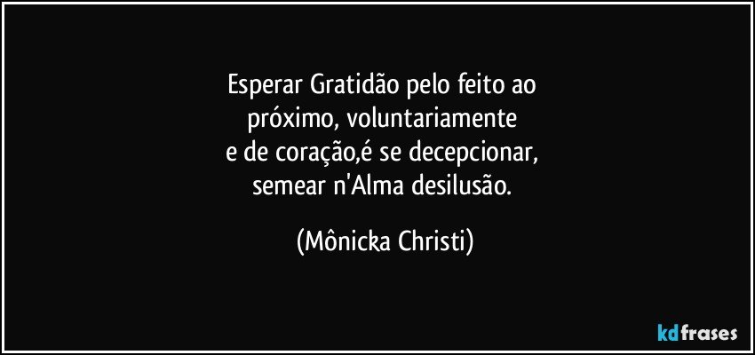 Esperar Gratidão pelo feito ao 
próximo, voluntariamente 
e de coração,é se decepcionar, 
semear n'Alma desilusão. (Mônicka Christi)