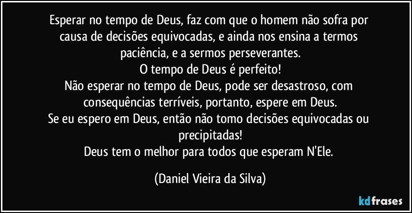 Esperar no tempo de Deus, faz com que o homem não sofra por causa de decisões equivocadas, e ainda nos ensina a termos paciência, e a sermos perseverantes.
O tempo de Deus é perfeito!
Não esperar no tempo de Deus, pode ser desastroso, com consequências terríveis, portanto, espere em Deus.
Se eu espero em Deus, então não tomo decisões equivocadas ou precipitadas!
Deus tem o melhor para todos que esperam N'Ele. (Daniel Vieira da Silva)