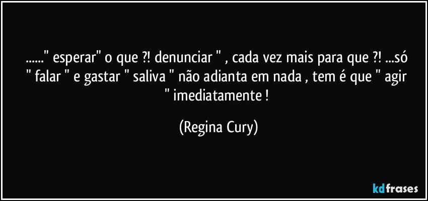 ..." esperar"   o que ?!  denunciar " , cada vez mais para que ?!  ...só  " falar "  e  gastar " saliva "  não adianta em nada ,  tem  é  que " agir " imediatamente ! (Regina Cury)