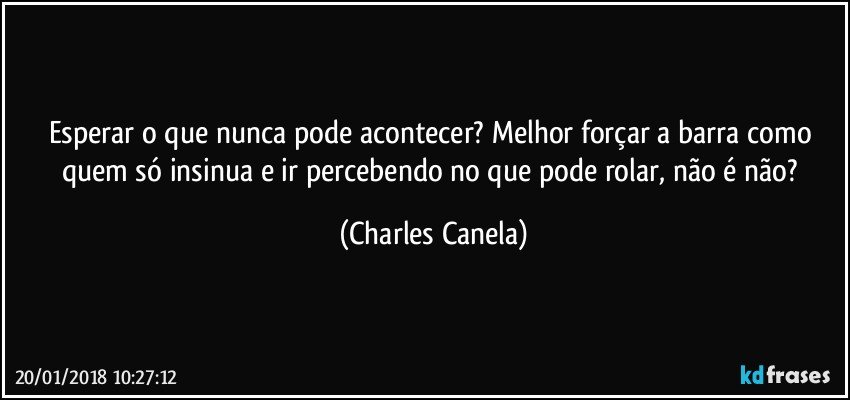 Esperar o que nunca pode acontecer? Melhor forçar a barra como quem só insinua e ir percebendo no que pode rolar, não é não? (Charles Canela)