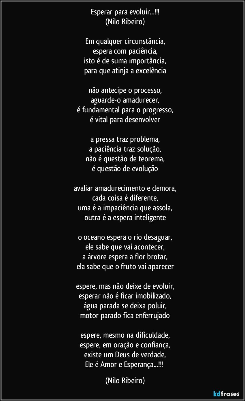 Esperar para evoluir...!!!
(Nilo Ribeiro)

Em qualquer circunstância,
espera com paciência,
isto é de suma importância,
para que atinja a excelência

não antecipe o processo,
aguarde-o amadurecer,
é fundamental para o progresso,
é vital para desenvolver

a pressa traz problema,
a paciência traz solução,
não é questão de teorema,
é questão de evolução

avaliar amadurecimento e demora,
cada coisa é diferente,
uma é a impaciência que assola,
outra é a espera inteligente

o oceano espera o rio desaguar,
ele sabe que vai acontecer,
a árvore espera a flor brotar,
ela sabe que o fruto vai aparecer

espere, mas não deixe de evoluir,
esperar não é ficar imobilizado,
água parada se deixa poluir,
motor parado fica enferrujado

espere, mesmo na dificuldade,
espere, em oração e confiança,
existe um Deus de verdade,
Ele é Amor e Esperança...!!! (Nilo Ribeiro)