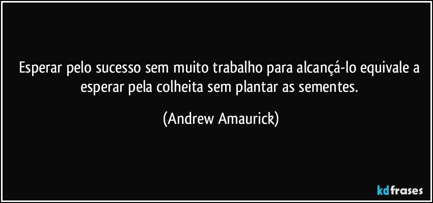 Esperar pelo sucesso sem muito trabalho para alcançá-lo equivale a esperar pela colheita sem plantar as sementes. (Andrew Amaurick)