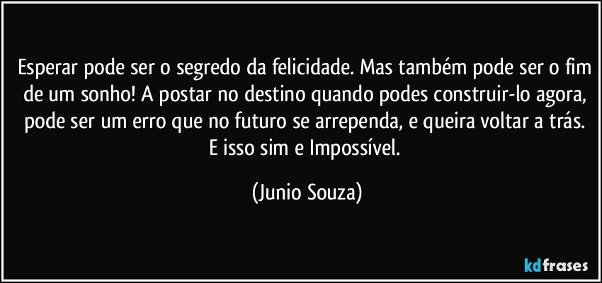 Esperar pode ser o segredo da felicidade. Mas também pode ser o fim de um sonho! A postar no destino quando podes construir-lo agora, pode ser um erro que no futuro se arrependa, e queira voltar a trás. E isso sim e Impossível. (Junio Souza)