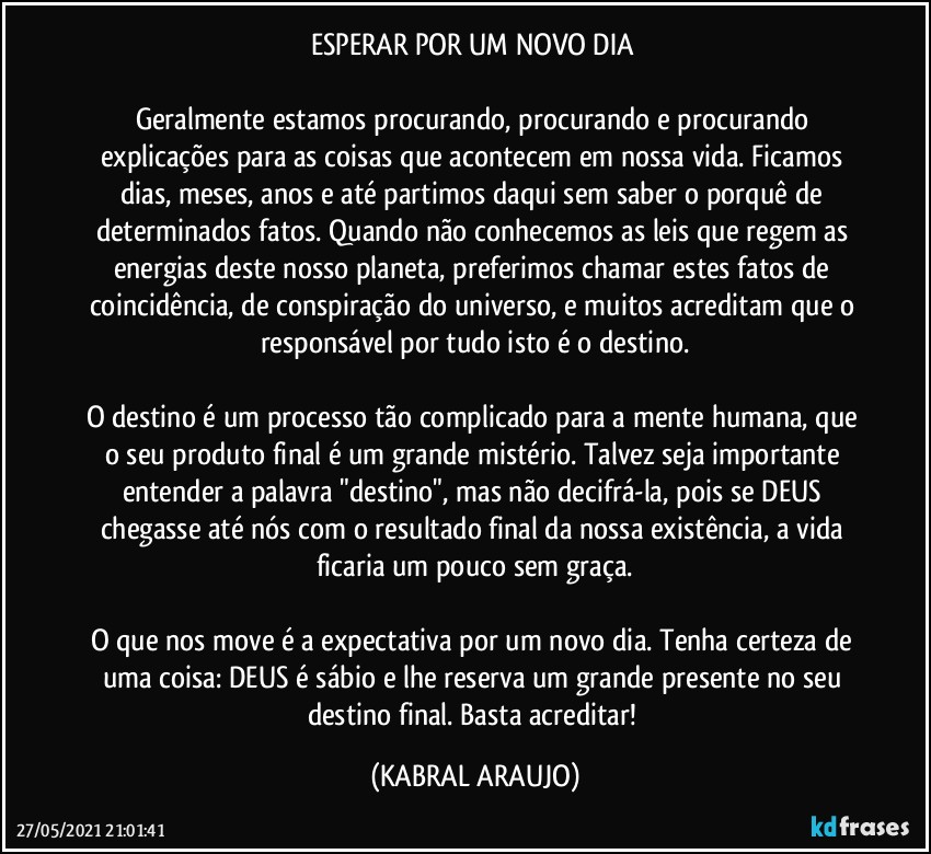 ESPERAR POR UM NOVO DIA 

Geralmente estamos procurando, procurando e procurando explicações para as coisas que acontecem em nossa vida. Ficamos dias, meses, anos e até partimos daqui sem saber o porquê de determinados fatos. Quando não conhecemos as leis que regem as energias deste nosso planeta, preferimos chamar estes fatos de coincidência, de conspiração do universo, e muitos acreditam que o responsável por tudo isto é o destino.

O destino é um processo tão complicado para a mente humana, que o seu produto final é um grande mistério. Talvez seja importante entender a palavra "destino", mas não decifrá-la, pois se DEUS chegasse até nós com o resultado final da nossa existência, a vida ficaria um pouco sem graça.

O que nos move é a expectativa por um novo dia. Tenha certeza de uma coisa: DEUS é sábio e lhe reserva um grande presente no seu destino final. Basta acreditar! (KABRAL ARAUJO)