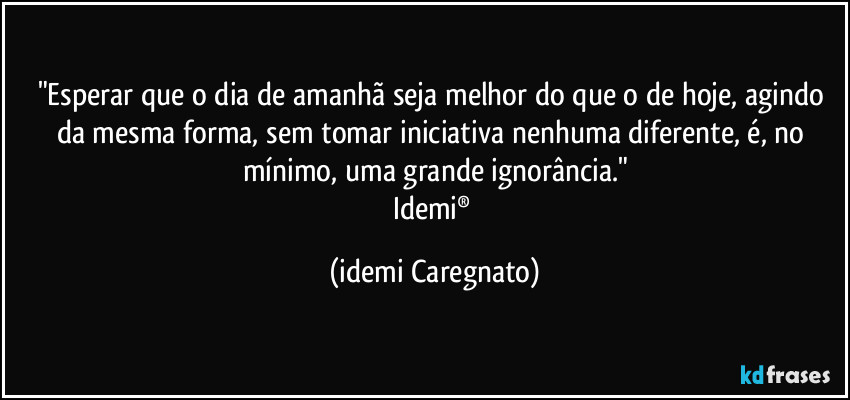 "Esperar que o dia de amanhã seja melhor do que o de hoje, agindo da mesma forma, sem tomar iniciativa nenhuma diferente, é, no mínimo, uma grande ignorância."
Idemi® (Idemi Caregnato)