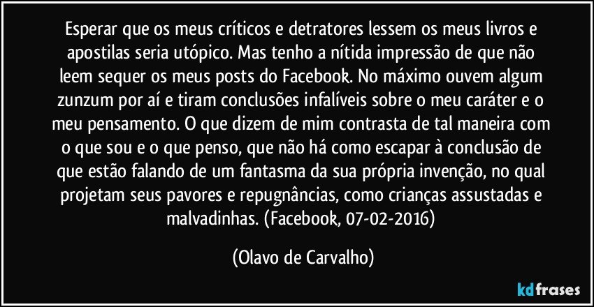 Esperar que os meus críticos e detratores lessem os meus livros e apostilas seria utópico. Mas tenho a nítida impressão de que não leem sequer os meus posts do Facebook. No máximo ouvem algum zunzum por aí e tiram conclusões infalíveis sobre o meu caráter e o meu pensamento. O que dizem de mim contrasta de tal maneira com o que sou e o que penso, que não há como escapar à conclusão de que estão falando de um fantasma da sua própria invenção, no qual projetam seus pavores e repugnâncias, como crianças assustadas e malvadinhas. (Facebook, 07-02-2016) (Olavo de Carvalho)