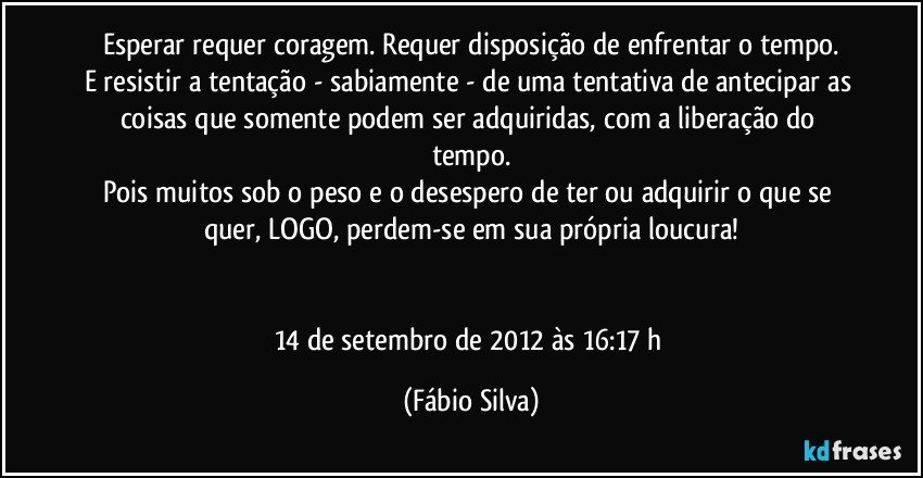 Esperar requer coragem. Requer disposição de enfrentar o tempo.
E resistir a tentação - sabiamente - de uma tentativa de antecipar as coisas que somente podem ser adquiridas, com a liberação do tempo.
Pois muitos sob o peso e o desespero de ter ou adquirir o que se quer, LOGO, perdem-se em sua própria loucura!


14 de setembro de 2012 às 16:17 h (Fábio Silva)