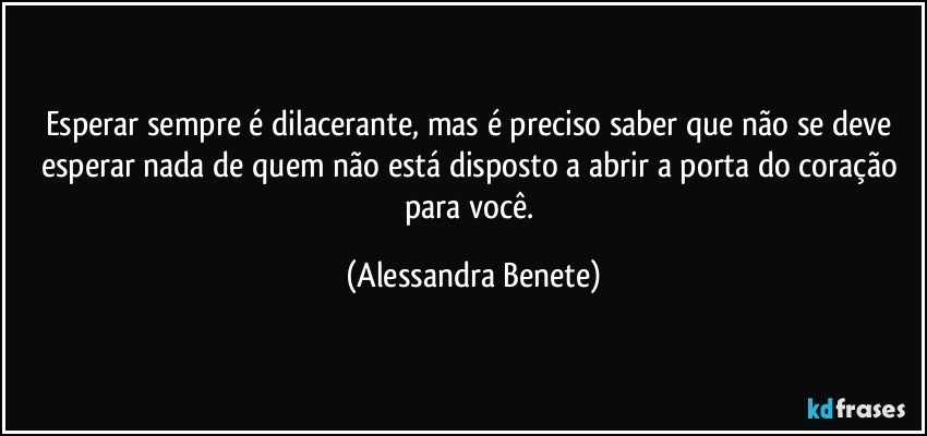 Esperar sempre é dilacerante, mas é preciso saber que não se deve esperar nada de quem não está disposto a abrir a porta do coração para você. (Alessandra Benete)