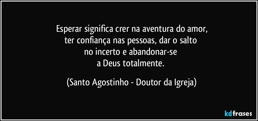 Esperar significa crer na aventura do amor,
ter confiança nas pessoas, dar o salto 
no incerto e abandonar-se 
a Deus totalmente. (Santo Agostinho - Doutor da Igreja)