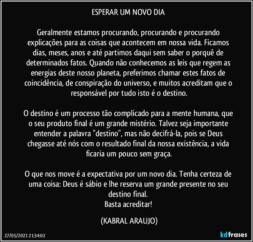 ESPERAR UM NOVO DIA 

Geralmente estamos procurando, procurando e procurando explicações para as coisas que acontecem em nossa vida. Ficamos dias, meses, anos e até partimos daqui sem saber o porquê de determinados fatos. Quando não conhecemos as leis que regem as energias deste nosso planeta, preferimos chamar estes fatos de coincidência, de conspiração do universo, e muitos acreditam que o responsável por tudo isto é o destino.

O destino é um processo tão complicado para a mente humana, que o seu produto final é um grande mistério. Talvez seja importante entender a palavra "destino", mas não decifrá-la, pois se Deus chegasse até nós com o resultado final da nossa existência, a vida ficaria um pouco sem graça.

O que nos move é a expectativa por um novo dia. Tenha certeza de uma coisa: Deus é sábio e lhe reserva um grande presente no seu destino final. 
Basta acreditar! (KABRAL ARAUJO)