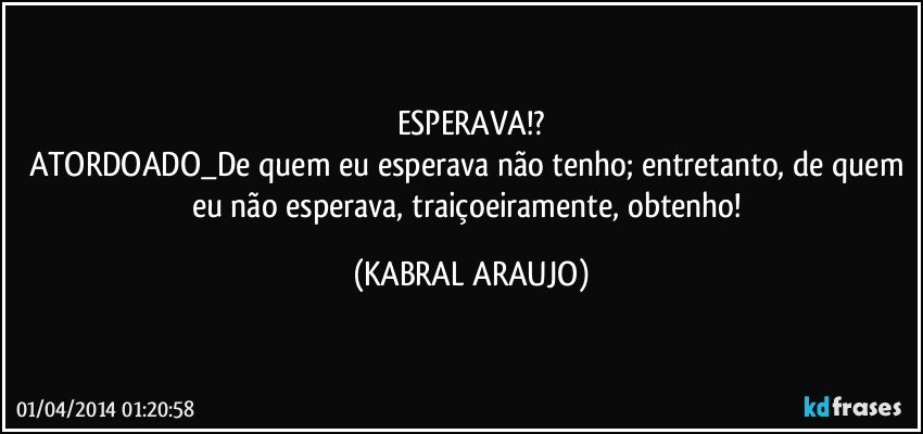 ESPERAVA!?
ATORDOADO_De quem eu esperava não tenho; entretanto, de quem eu não esperava, traiçoeiramente, obtenho! (KABRAL ARAUJO)