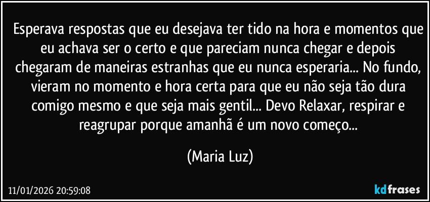 Esperava respostas que eu desejava ter tido na hora e momentos que eu achava ser o certo e que pareciam nunca chegar e depois chegaram de maneiras estranhas que eu nunca esperaria... No fundo, vieram no momento e hora certa  para que eu não seja tão dura comigo mesmo e que seja mais gentil... Devo  Relaxar, respirar e reagrupar porque amanhã é um novo começo... (Maria Luz)
