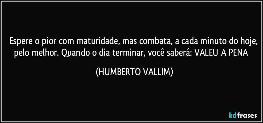 Espere o pior com maturidade, mas combata, a cada minuto do hoje, pelo melhor. Quando o dia terminar, você saberá: VALEU A PENA‼️ (HUMBERTO VALLIM)