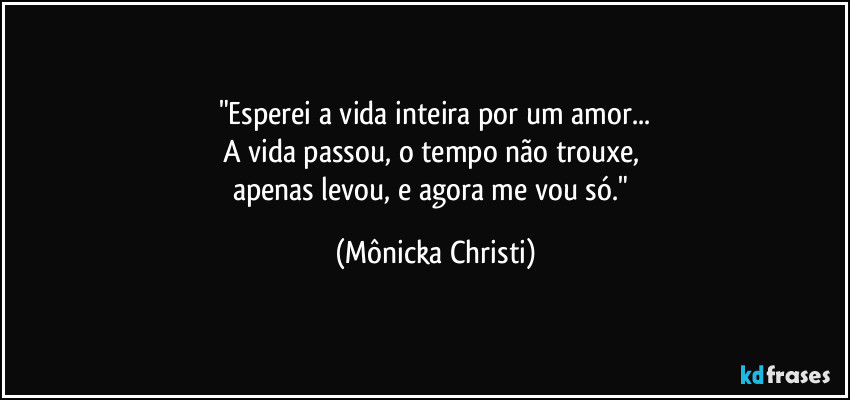 "Esperei a vida inteira por um amor...
A vida passou, o tempo não trouxe, 
apenas levou, e agora me vou só." (Mônicka Christi)